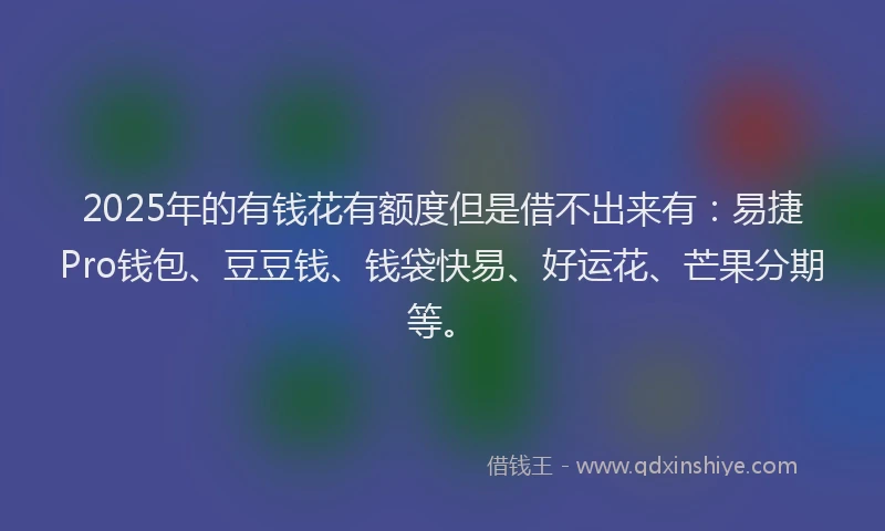 2025年的有钱花有额度但是借不出来有：易捷Pro钱包、豆豆钱、钱袋快易、好运花、芒果分期等。