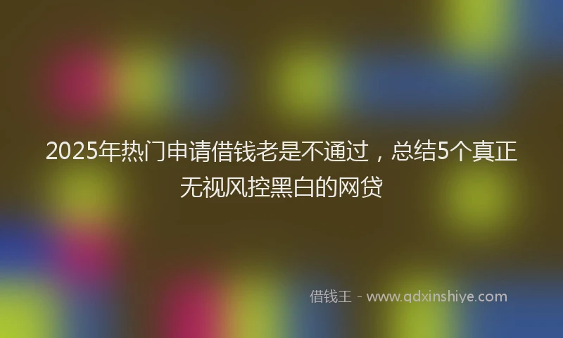2025年热门申请借钱老是不通过，总结5个真正无视风控黑白的网贷