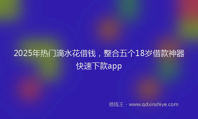 2025年热门滴水花借钱，整合五个18岁借款神器快速下款app