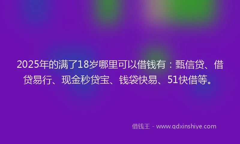 2025年的满了18岁哪里可以借钱有：甄信贷、借贷易行、现金秒贷宝、钱袋快易、51快借等。
