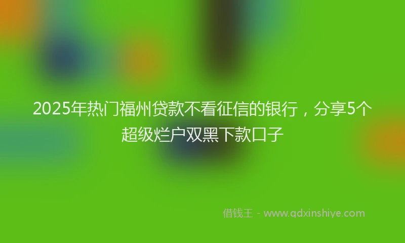 2025年热门福州贷款不看征信的银行，分享5个超级烂户双黑下款口子