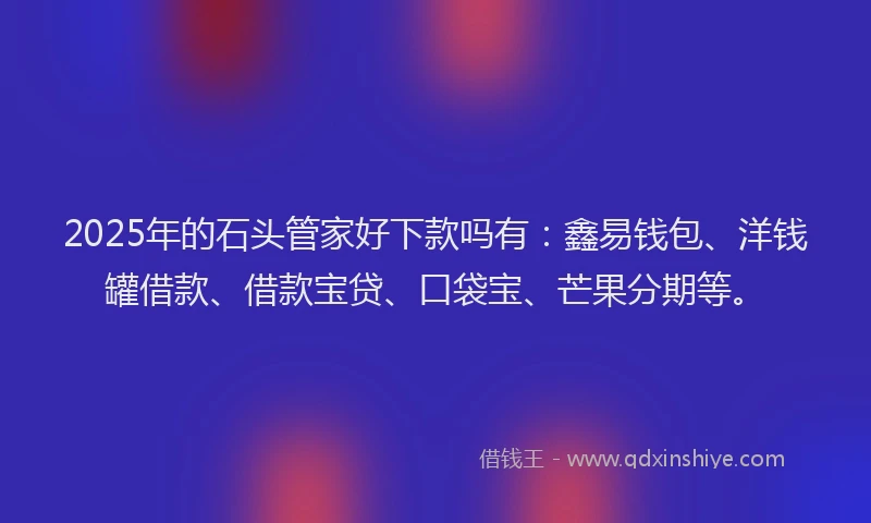 2025年的石头管家好下款吗有：鑫易钱包、洋钱罐借款、借款宝贷、口袋宝、芒果分期等。