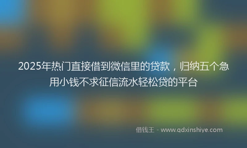 2025年热门直接借到微信里的贷款，归纳五个急用小钱不求征信流水轻松贷的平台