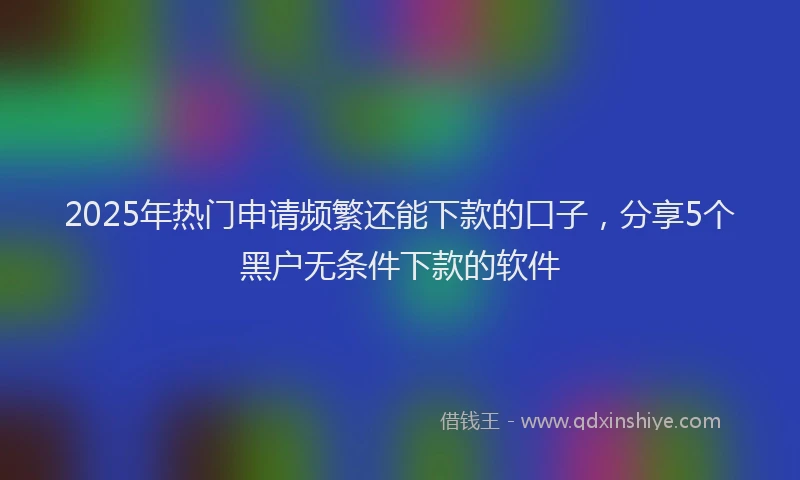 2025年热门申请频繁还能下款的口子，分享5个黑户无条件下款的软件