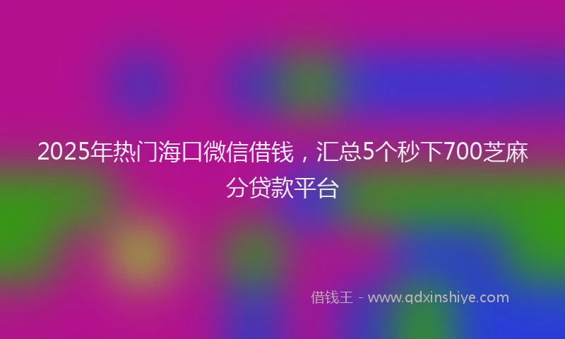 2025年热门海口微信借钱，汇总5个秒下700芝麻分贷款平台