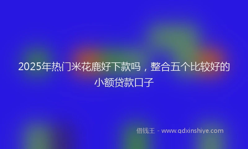 2025年热门米花鹿好下款吗，整合五个比较好的小额贷款口子