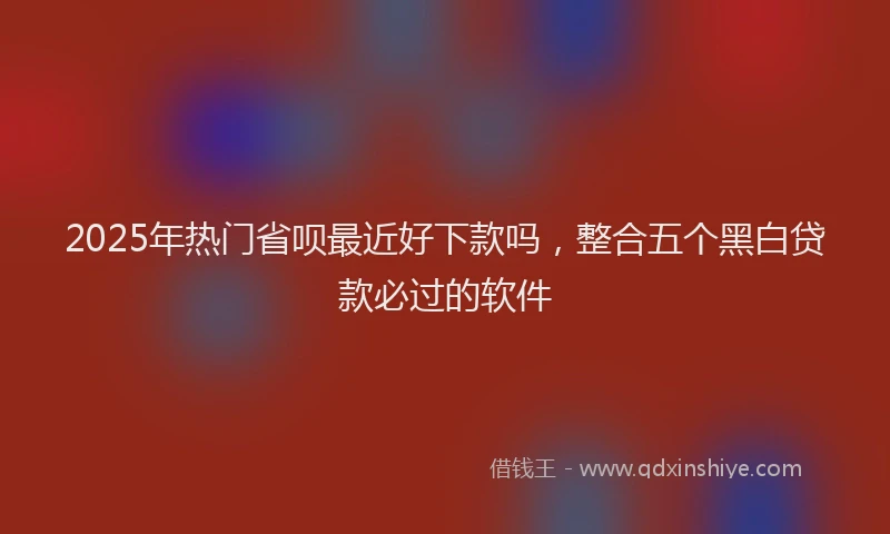 2025年热门省呗最近好下款吗，整合五个黑白贷款必过的软件