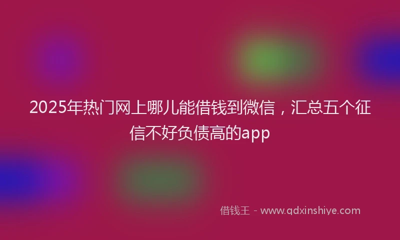 2025年热门网上哪儿能借钱到微信，汇总五个征信不好负债高的app