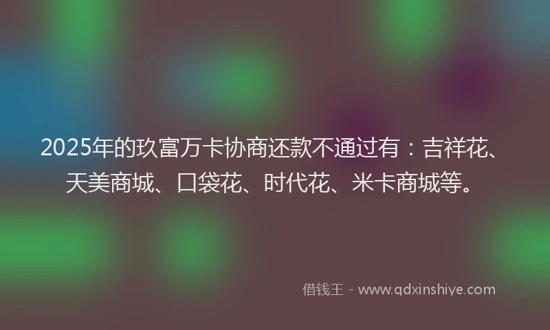 2025年的玖富万卡协商还款不通过有：吉祥花、天美商城、口袋花、时代花、米卡商城等。