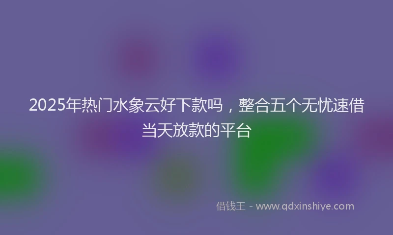 2025年热门水象云好下款吗，整合五个无忧速借当天放款的平台