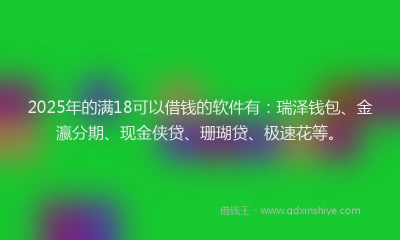 2025年的满18可以借钱的软件有：瑞泽钱包、金瀛分期、现金侠贷、珊瑚贷、极速花等。