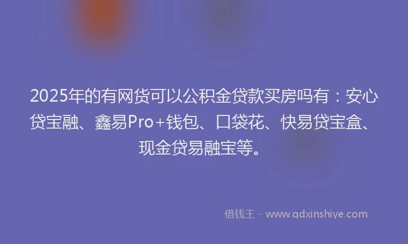 2025年的有网货可以公积金贷款买房吗有：安心贷宝融、鑫易Pro+钱包、口袋花、快易贷宝盒、现金贷易融宝等。