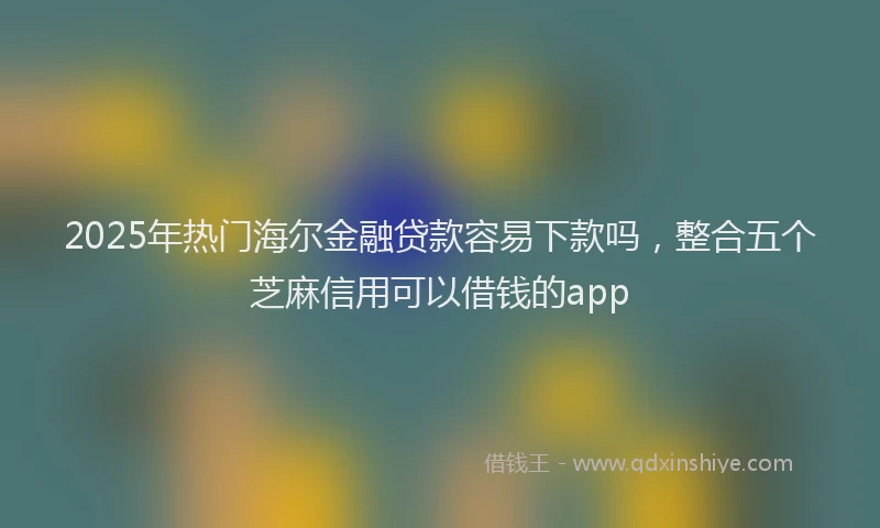 2025年热门海尔金融贷款容易下款吗，整合五个芝麻信用可以借钱的app