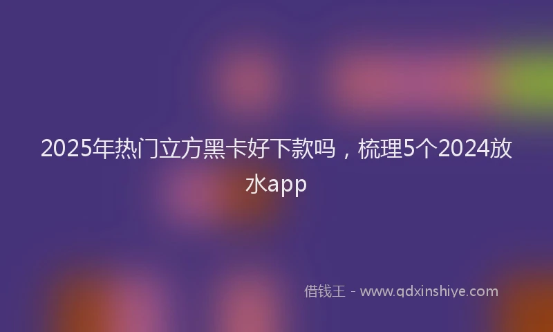 2025年热门立方黑卡好下款吗，梳理5个2024放水app