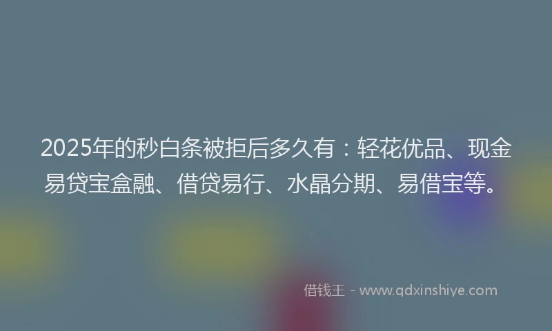 2025年的秒白条被拒后多久有：轻花优品、现金易贷宝盒融、借贷易行、水晶分期、易借宝等。