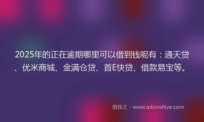 2025年的正在逾期哪里可以借到钱呢有：通天贷、优米商城、金满仓贷、首E快贷、借款易宝等。