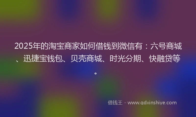 2025年的淘宝商家如何借钱到微信有：六号商城、迅捷宝钱包、贝壳商城、时光分期、快融贷等。