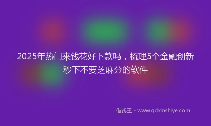 2025年热门来钱花好下款吗，梳理5个金融创新秒下不要芝麻分的软件