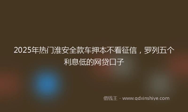 2025年热门淮安全款车押本不看征信，罗列五个利息低的网贷口子