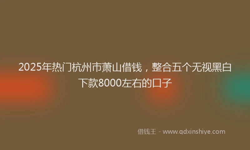 2025年热门杭州市萧山借钱，整合五个无视黑白下款8000左右的口子