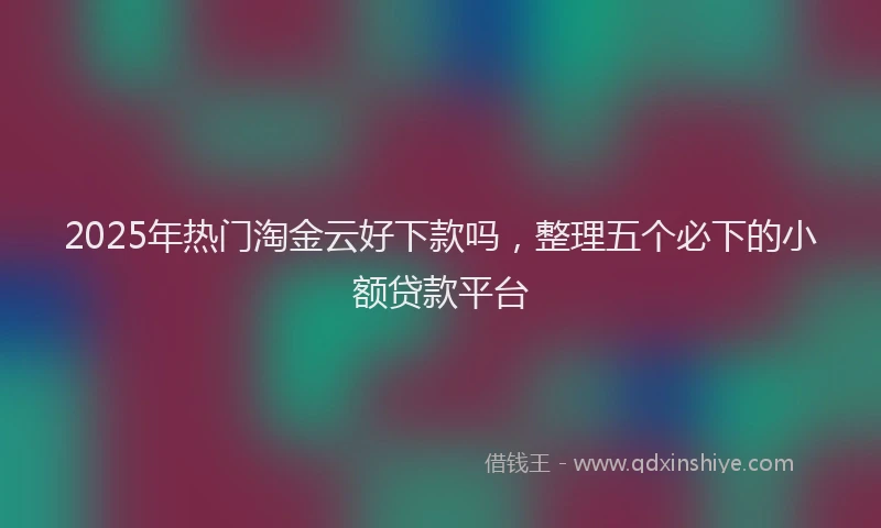 2025年热门淘金云好下款吗，整理五个必下的小额贷款平台