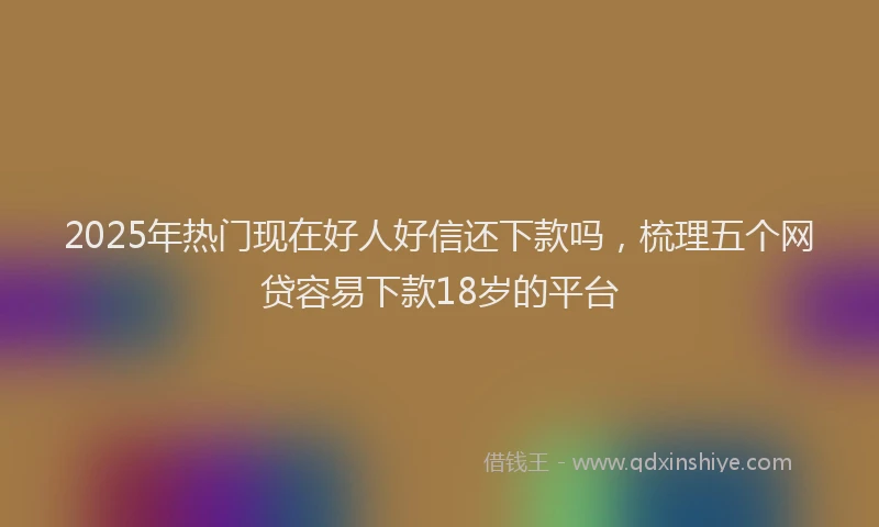 2025年热门现在好人好信还下款吗，梳理五个网贷容易下款18岁的平台