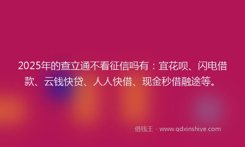 2025年的查立通不看征信吗有：宜花呗、闪电借款、云钱快贷、人人快借、现金秒借融途等。