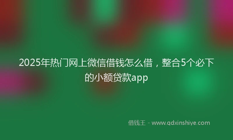 2025年热门网上微信借钱怎么借，整合5个必下的小额贷款app