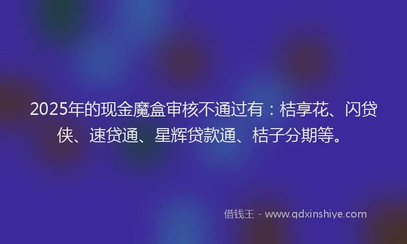 2025年的现金魔盒审核不通过有：桔享花、闪贷侠、速贷通、星辉贷款通、桔子分期等。