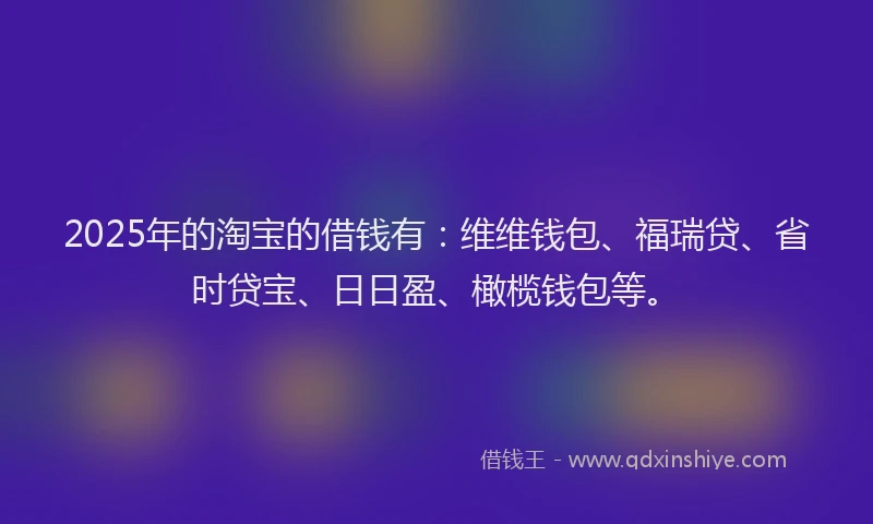 2025年的淘宝的借钱有：维维钱包、福瑞贷、省时贷宝、日日盈、橄榄钱包等。