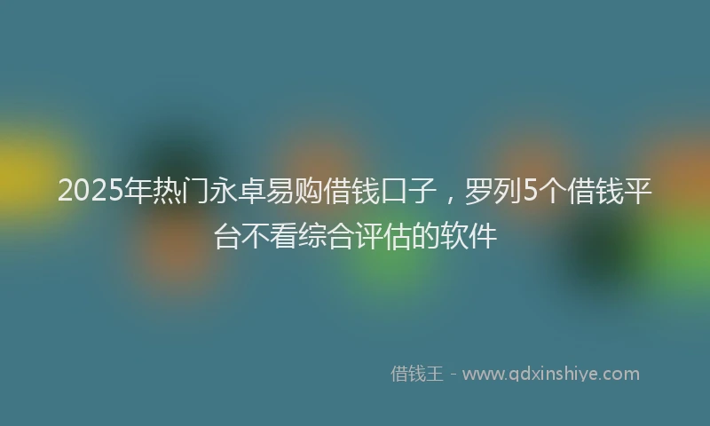 2025年热门永卓易购借钱口子，罗列5个借钱平台不看综合评估的软件