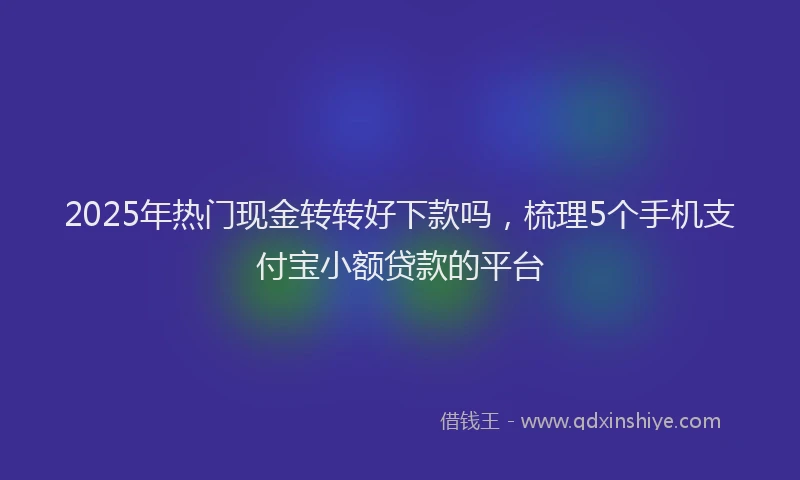 2025年热门现金转转好下款吗，梳理5个手机支付宝小额贷款的平台