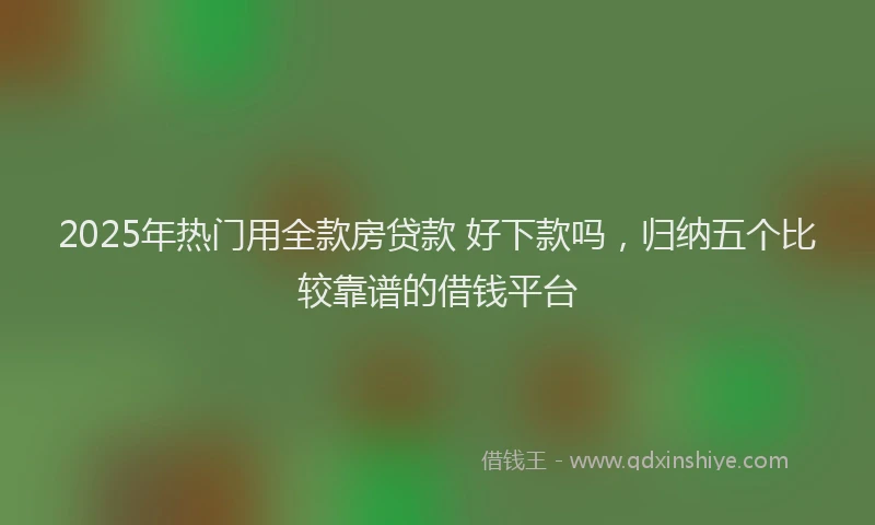 2025年热门用全款房贷款 好下款吗，归纳五个比较靠谱的借钱平台
