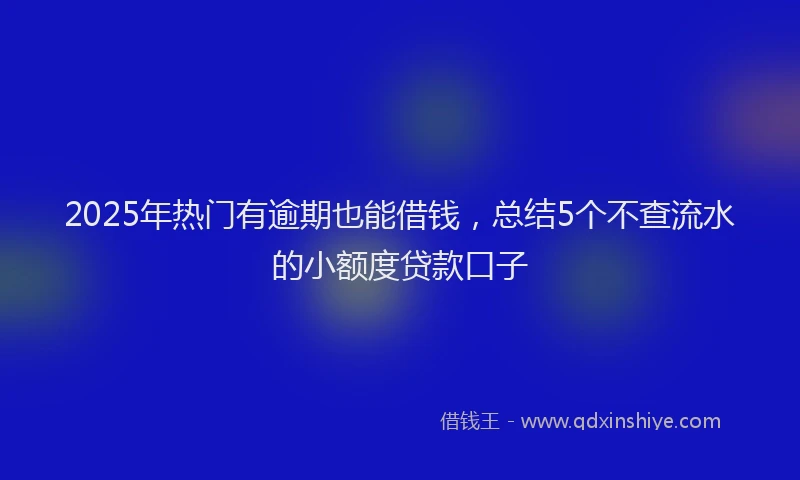 2025年热门有逾期也能借钱，总结5个不查流水的小额度贷款口子