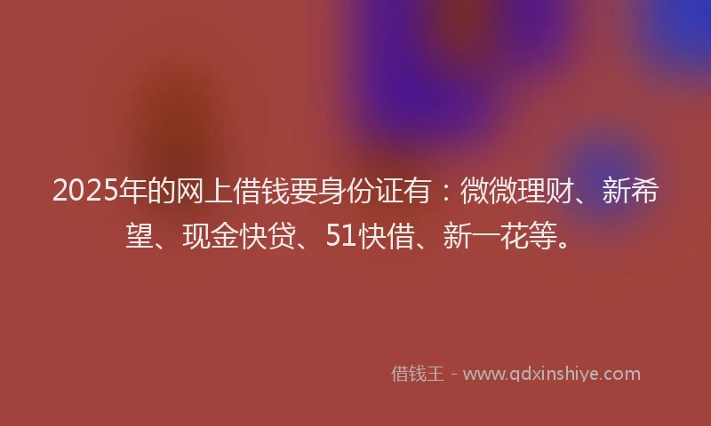 2025年的网上借钱要身份证有：微微理财、新希望、现金快贷、51快借、新一花等。
