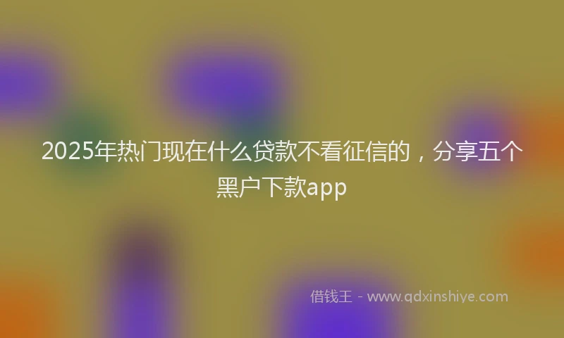 2025年热门现在什么贷款不看征信的，分享五个黑户下款app