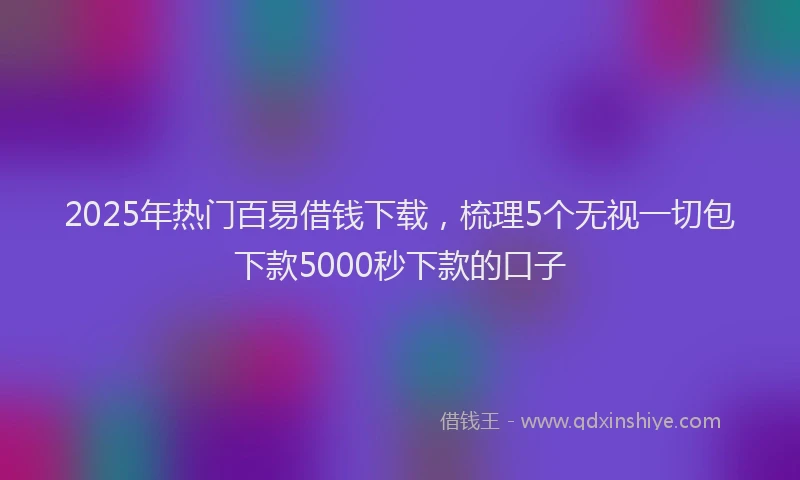 2025年热门百易借钱下载，梳理5个无视一切包下款5000秒下款的口子
