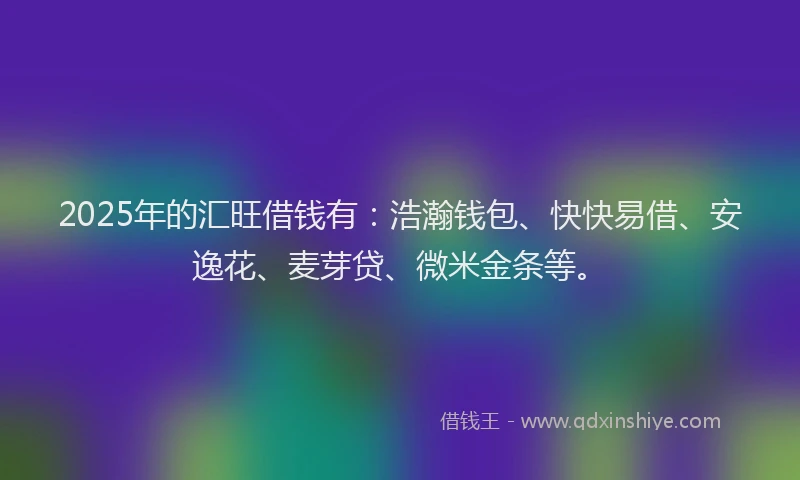 2025年的汇旺借钱有：浩瀚钱包、快快易借、安逸花、麦芽贷、微米金条等。