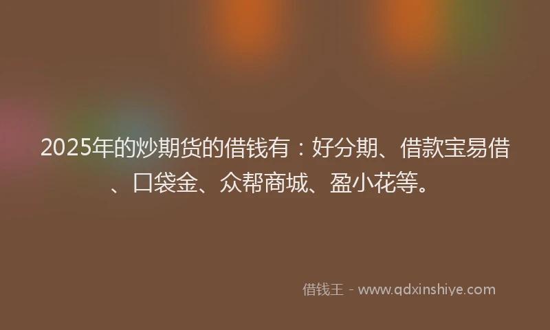 2025年的炒期货的借钱有：好分期、借款宝易借、口袋金、众帮商城、盈小花等。