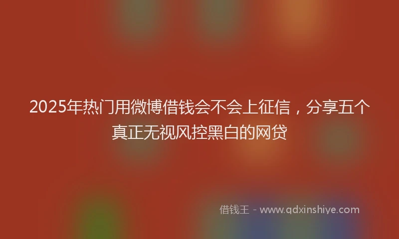 2025年热门用微博借钱会不会上征信，分享五个真正无视风控黑白的网贷