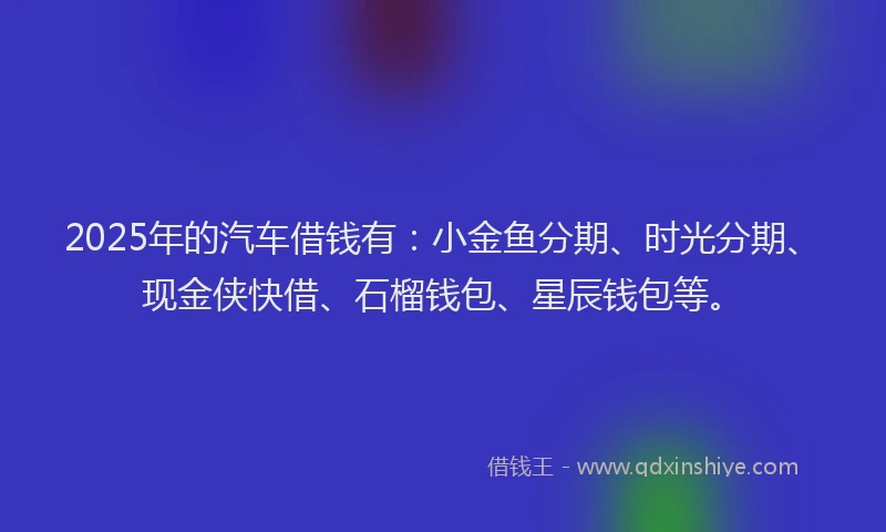 2025年的汽车借钱有：小金鱼分期、时光分期、现金侠快借、石榴钱包、星辰钱包等。