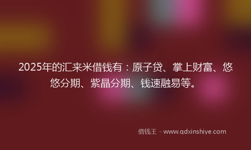 2025年的汇来米借钱有：原子贷、掌上财富、悠悠分期、紫晶分期、钱速融易等。