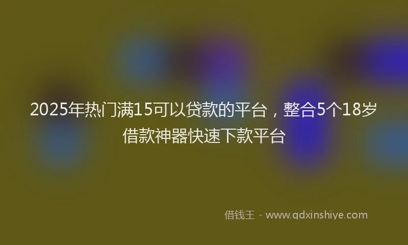 2025年热门满15可以贷款的平台，整合5个18岁借款神器快速下款平台