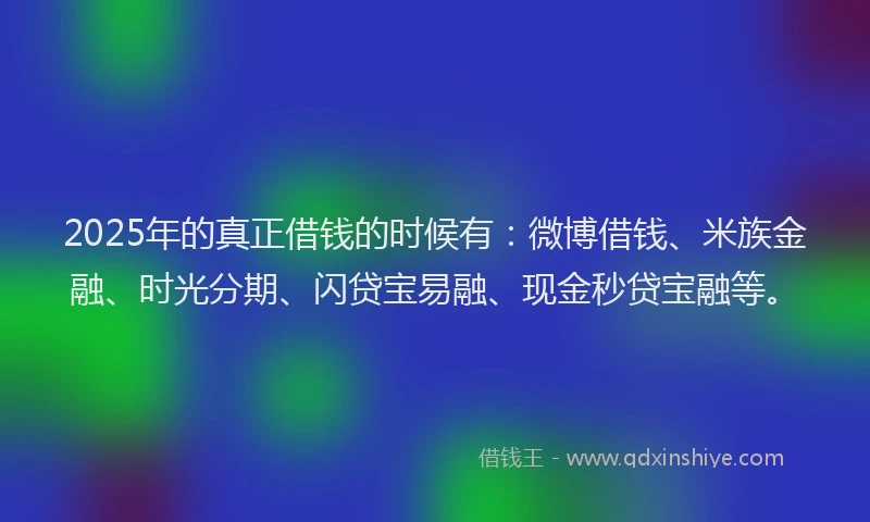 2025年的真正借钱的时候有：微博借钱、米族金融、时光分期、闪贷宝易融、现金秒贷宝融等。