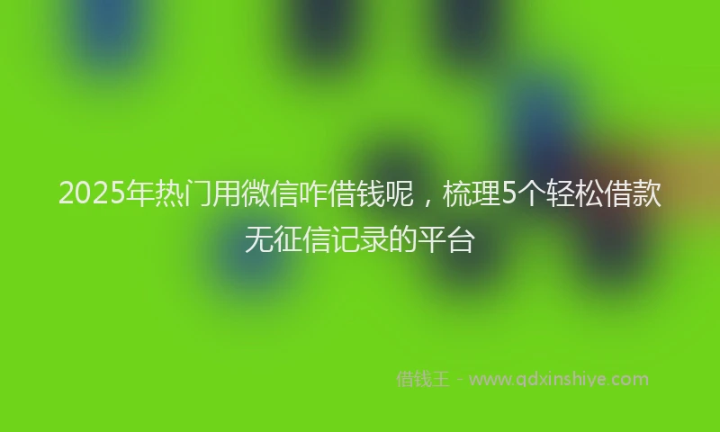 2025年热门用微信咋借钱呢，梳理5个轻松借款无征信记录的平台