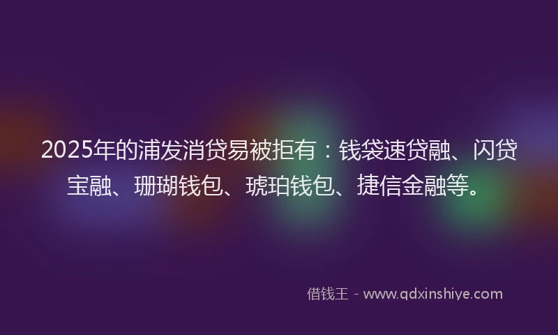 2025年的浦发消贷易被拒有：钱袋速贷融、闪贷宝融、珊瑚钱包、琥珀钱包、捷信金融等。