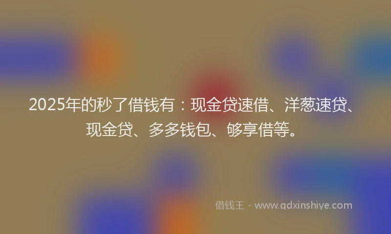 2025年的秒了借钱有：现金贷速借、洋葱速贷、现金贷、多多钱包、够享借等。
