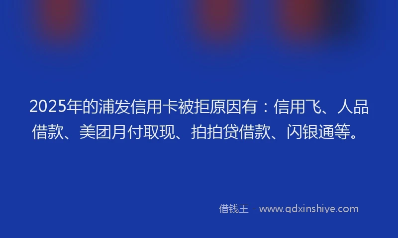 2025年的浦发信用卡被拒原因有：信用飞、人品借款、美团月付取现、拍拍贷借款、闪银通等。