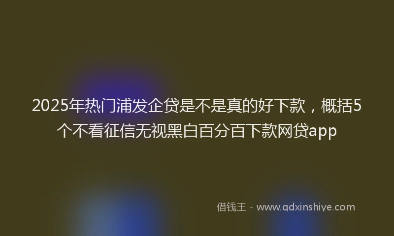 2025年热门浦发企贷是不是真的好下款，概括5个不看征信无视黑白百分百下款网贷app