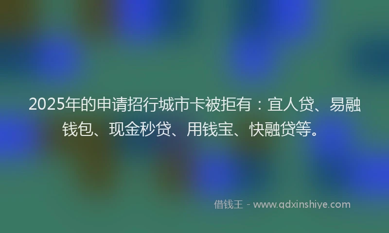 2025年的申请招行城市卡被拒有：宜人贷、易融钱包、现金秒贷、用钱宝、快融贷等。